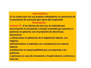 Intermediario:
Es un sujeto que con sus propios trabajadores se aprovecha de
la prestación de servicios (por parte del empleador
Tercerización
Artículo 47. A los efectos de esta Ley se entiende por
tercerización la simulación o fraude cometido por patronos o
patronas en general, con el propósito de desvirtuar,
desconocer
u obstaculizar la aplicación de la legislación laboral. Los
órganos
administrativos o judiciales con competencia en materia
laboral,
establecerán la responsabilidad que corresponda a los
patronos
o patronas en caso de simulación o fraude laboral, conforme a
esta Ley
 