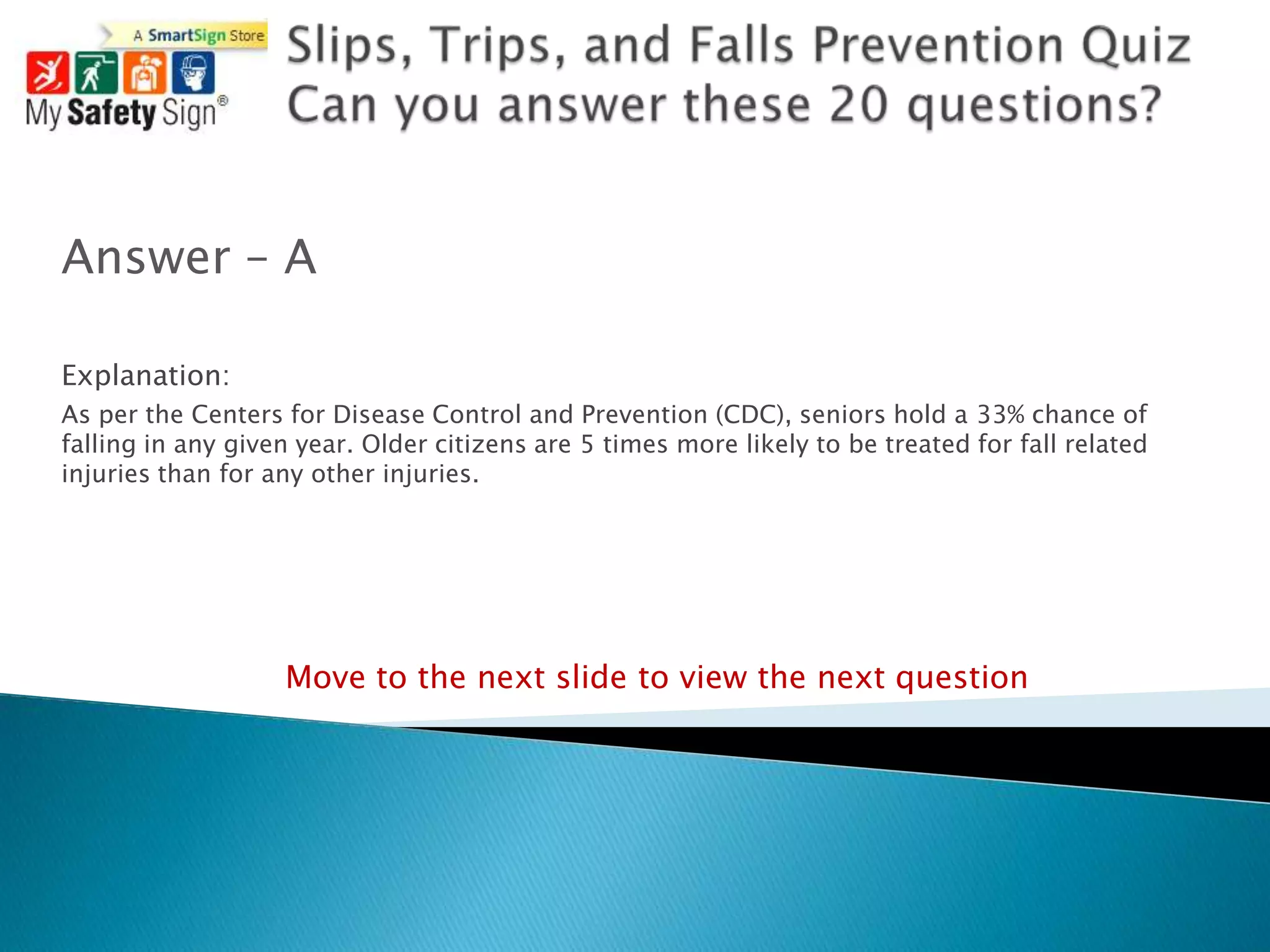 Answer – A

Explanation:
As per the Centers for Disease Control and Prevention (CDC), seniors hold a 33% chance of
falling in any given year. Older citizens are 5 times more likely to be treated for fall related
injuries than for any other injuries.




                   Move to the next slide to view the next question
 