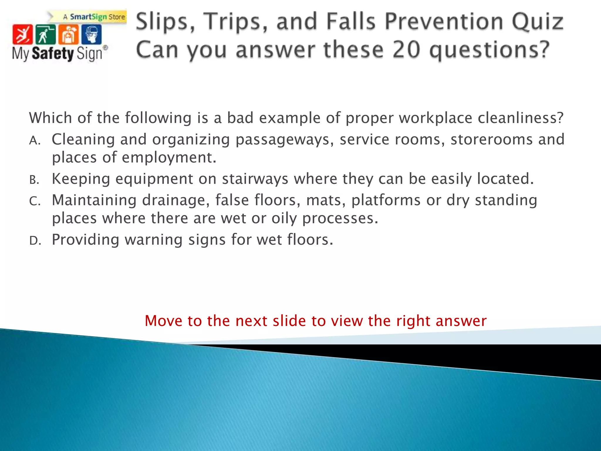 Which of the following is a bad example of proper workplace cleanliness?
A. Cleaning and organizing passageways, service rooms, storerooms and
   places of employment.
B. Keeping equipment on stairways where they can be easily located.
C. Maintaining drainage, false floors, mats, platforms or dry standing
   places where there are wet or oily processes.
D. Providing warning signs for wet floors.




               Move to the next slide to view the right answer
 