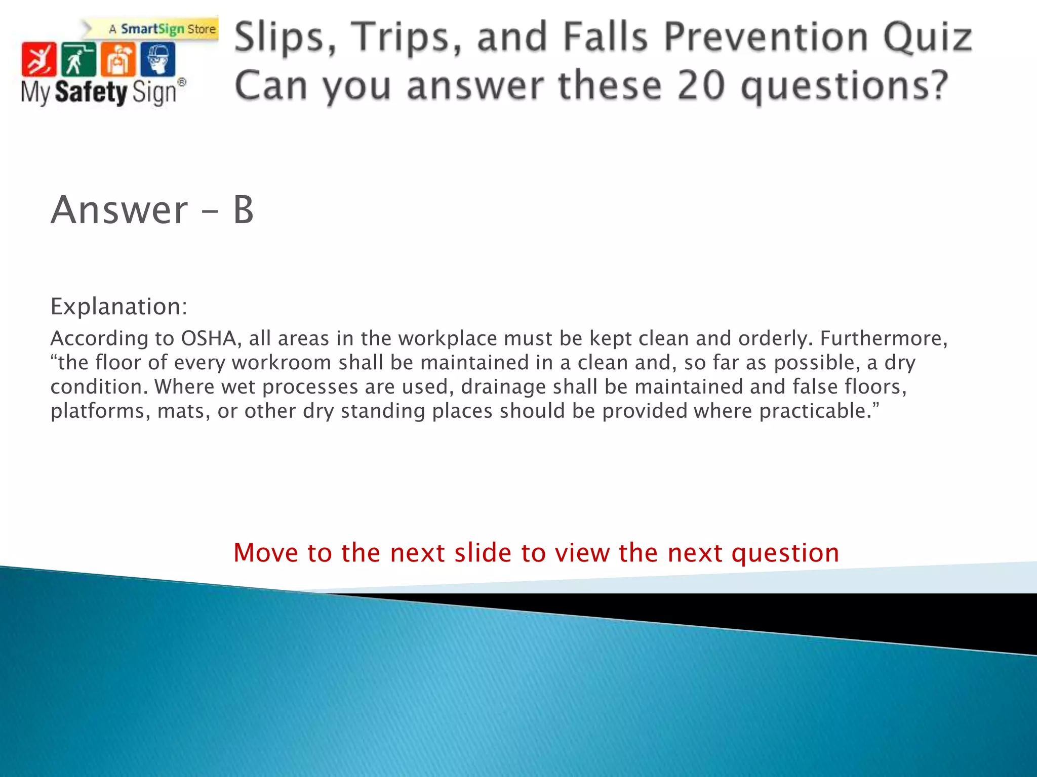 Answer – B

Explanation:
According to OSHA, all areas in the workplace must be kept clean and orderly. Furthermore,
“the floor of every workroom shall be maintained in a clean and, so far as possible, a dry
condition. Where wet processes are used, drainage shall be maintained and false floors,
platforms, mats, or other dry standing places should be provided where practicable.”




                  Move to the next slide to view the next question
 