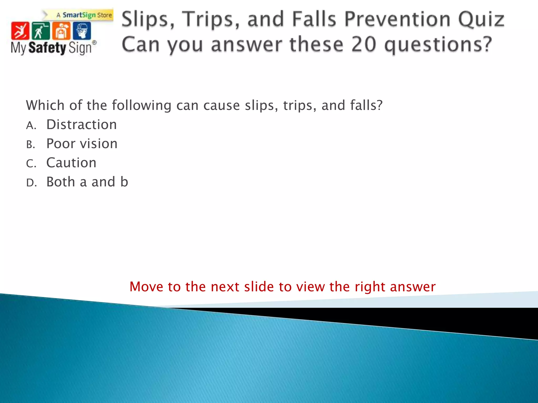 Which of the following can cause slips, trips, and falls?
A. Distraction
B. Poor vision
C. Caution
D. Both a and b




                Move to the next slide to view the right answer
 