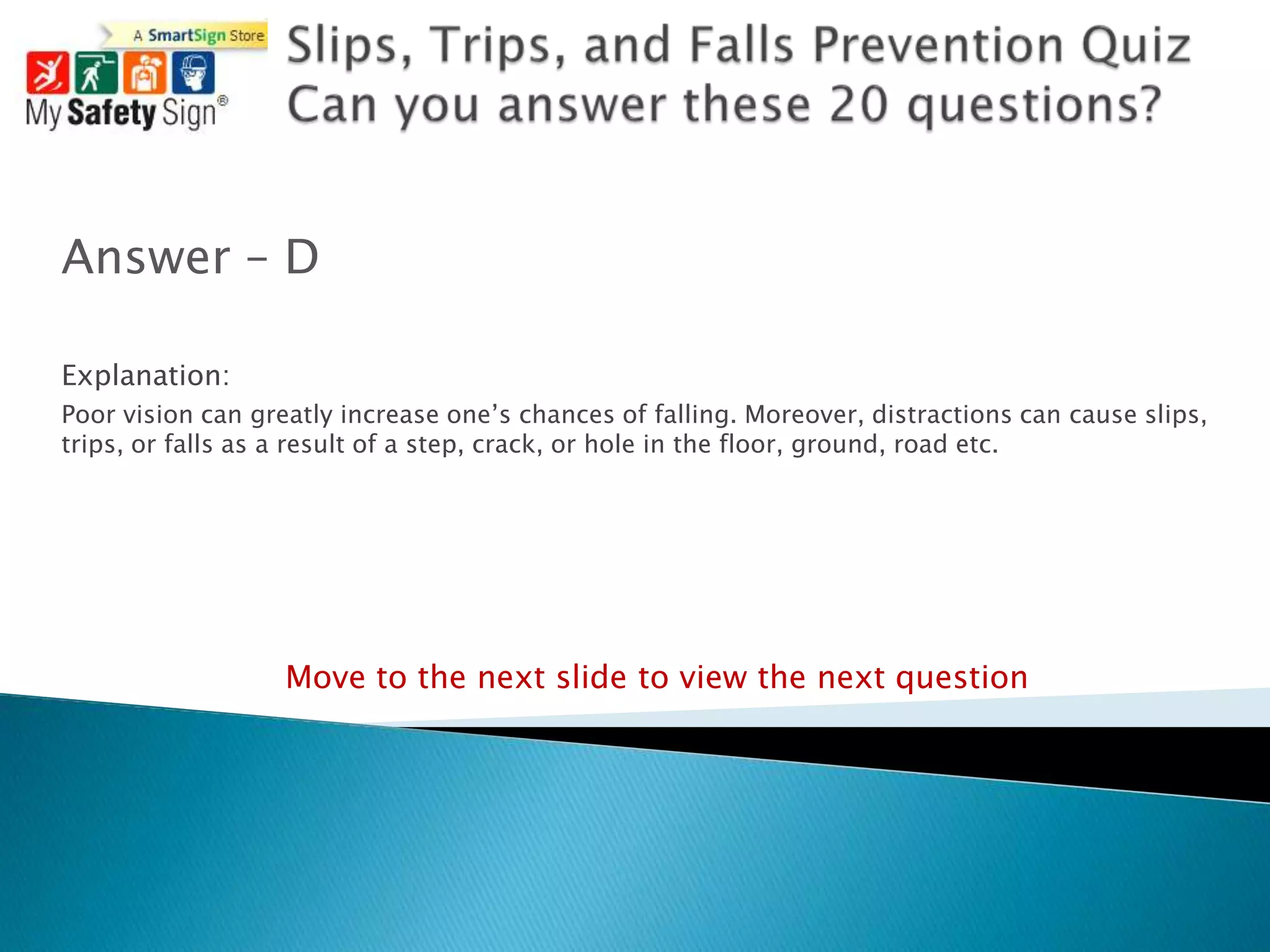Answer – D

Explanation:
Poor vision can greatly increase one‟s chances of falling. Moreover, distractions can cause slips,
trips, or falls as a result of a step, crack, or hole in the floor, ground, road etc.




                   Move to the next slide to view the next question
 