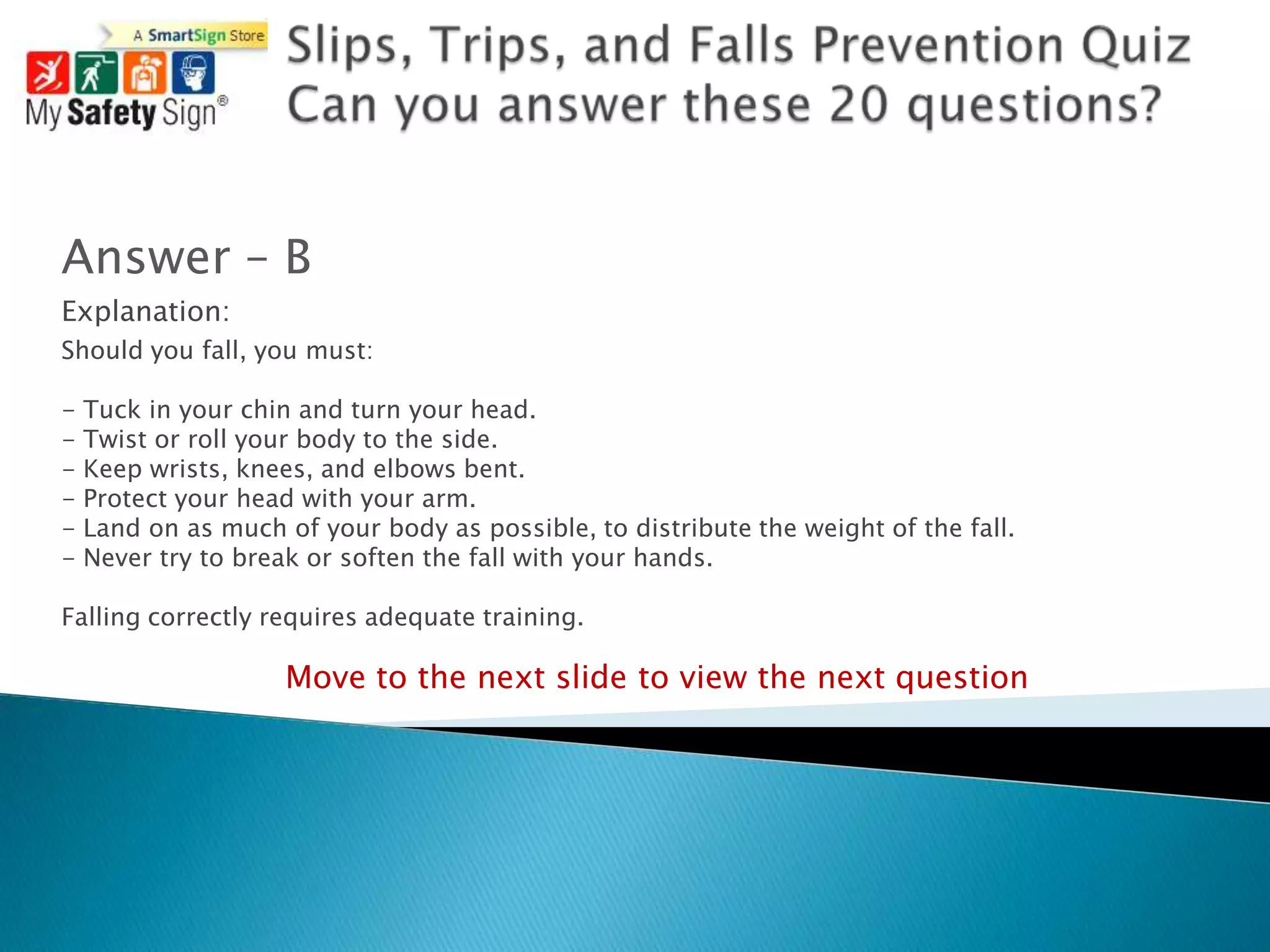 Answer – B
Explanation:
Should you fall, you must:

-   Tuck in your chin and turn your head.
-   Twist or roll your body to the side.
-   Keep wrists, knees, and elbows bent.
-   Protect your head with your arm.
-   Land on as much of your body as possible, to distribute the weight of the fall.
-   Never try to break or soften the fall with your hands.

Falling correctly requires adequate training.

                     Move to the next slide to view the next question
 