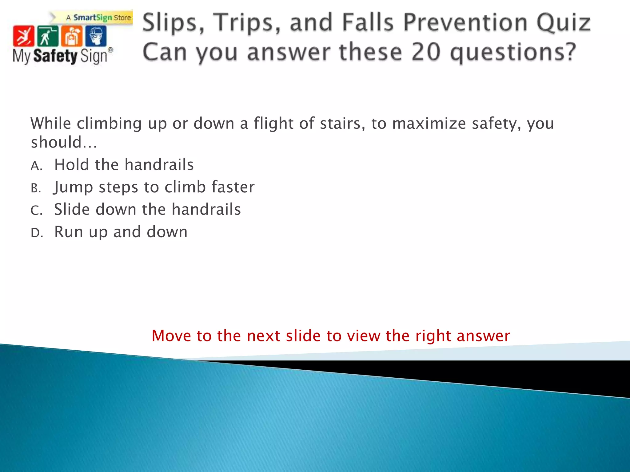 While climbing up or down a flight of stairs, to maximize safety, you
should…
A. Hold the handrails
B. Jump steps to climb faster
C. Slide down the handrails
D. Run up and down




               Move to the next slide to view the right answer
 