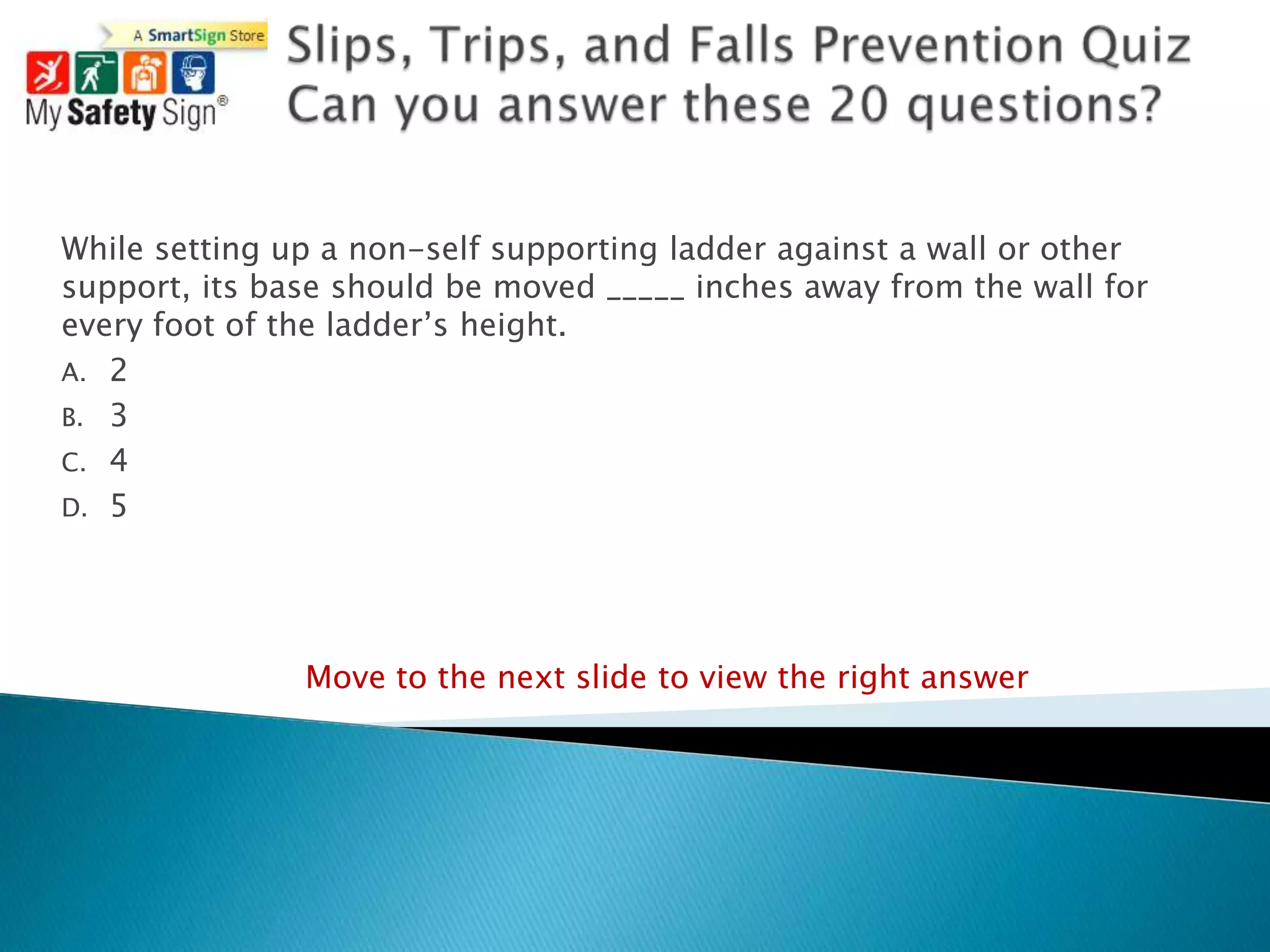While setting up a non-self supporting ladder against a wall or other
support, its base should be moved _____ inches away from the wall for
every foot of the ladder‟s height.
A. 2
B. 3
C. 4
D. 5




               Move to the next slide to view the right answer
 