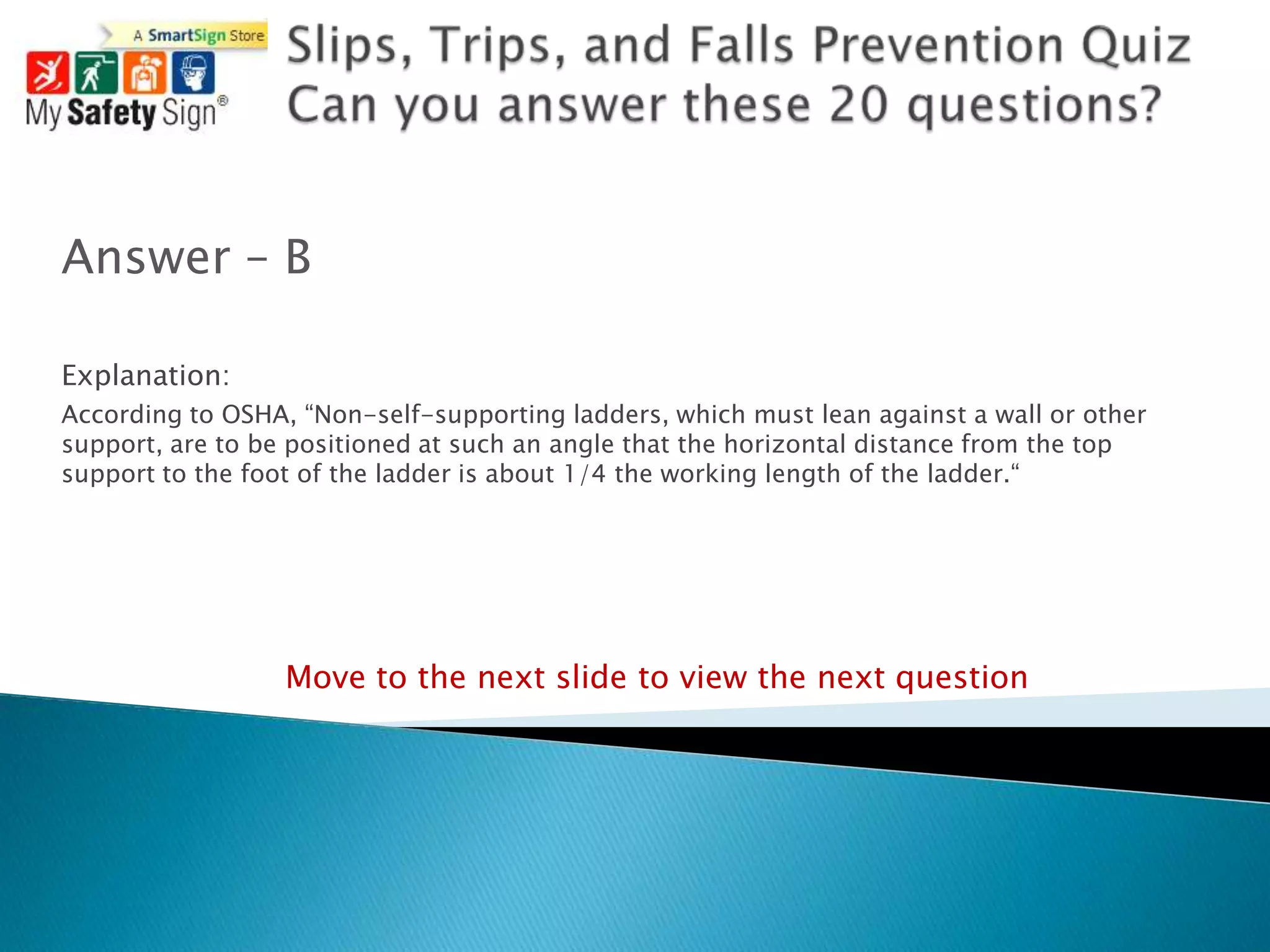 Answer – B

Explanation:
According to OSHA, “Non-self-supporting ladders, which must lean against a wall or other
support, are to be positioned at such an angle that the horizontal distance from the top
support to the foot of the ladder is about 1/4 the working length of the ladder.“




                  Move to the next slide to view the next question
 
