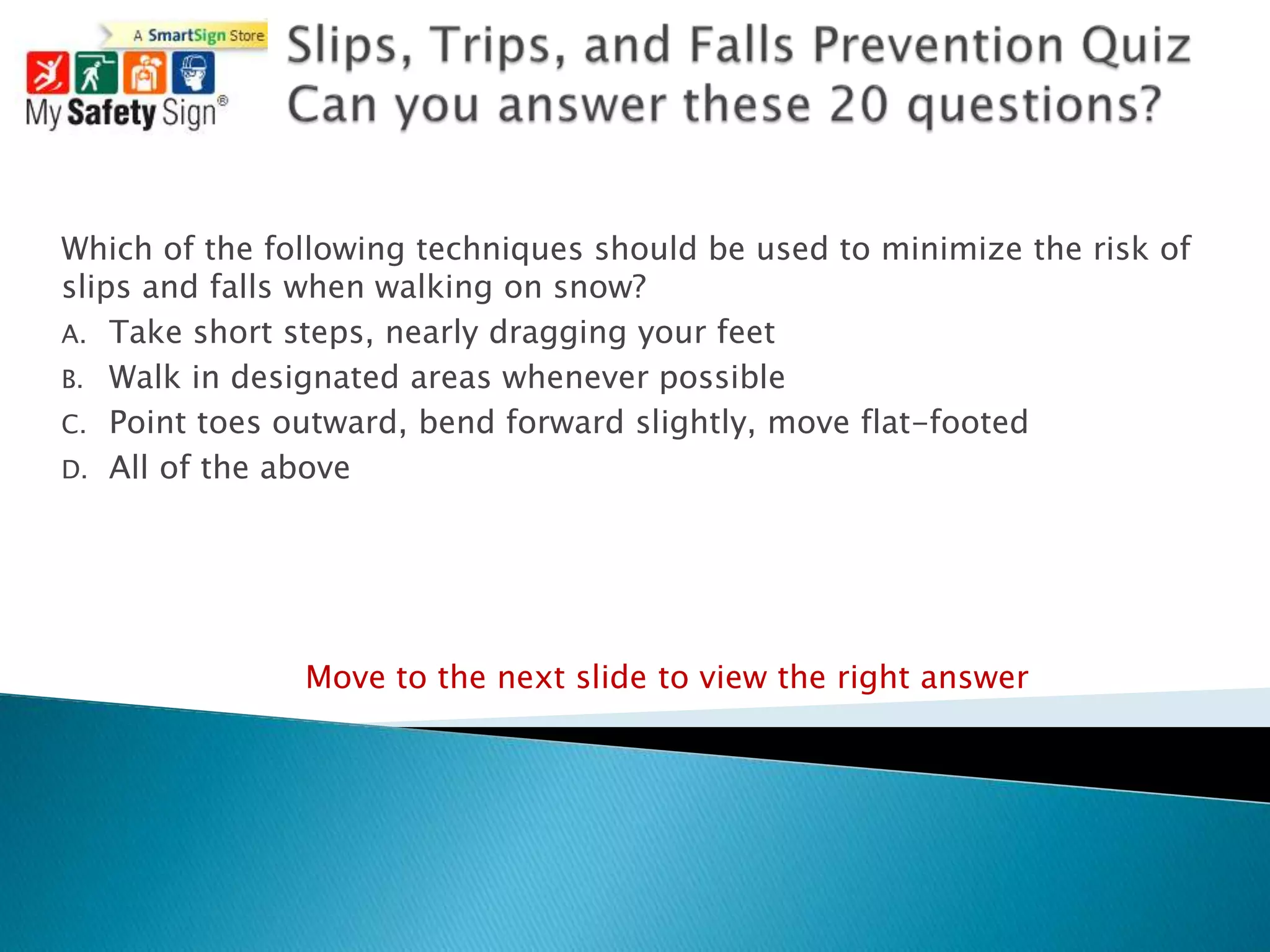 Which of the following techniques should be used to minimize the risk of
slips and falls when walking on snow?
A. Take short steps, nearly dragging your feet
B. Walk in designated areas whenever possible
C. Point toes outward, bend forward slightly, move flat-footed
D. All of the above




               Move to the next slide to view the right answer
 