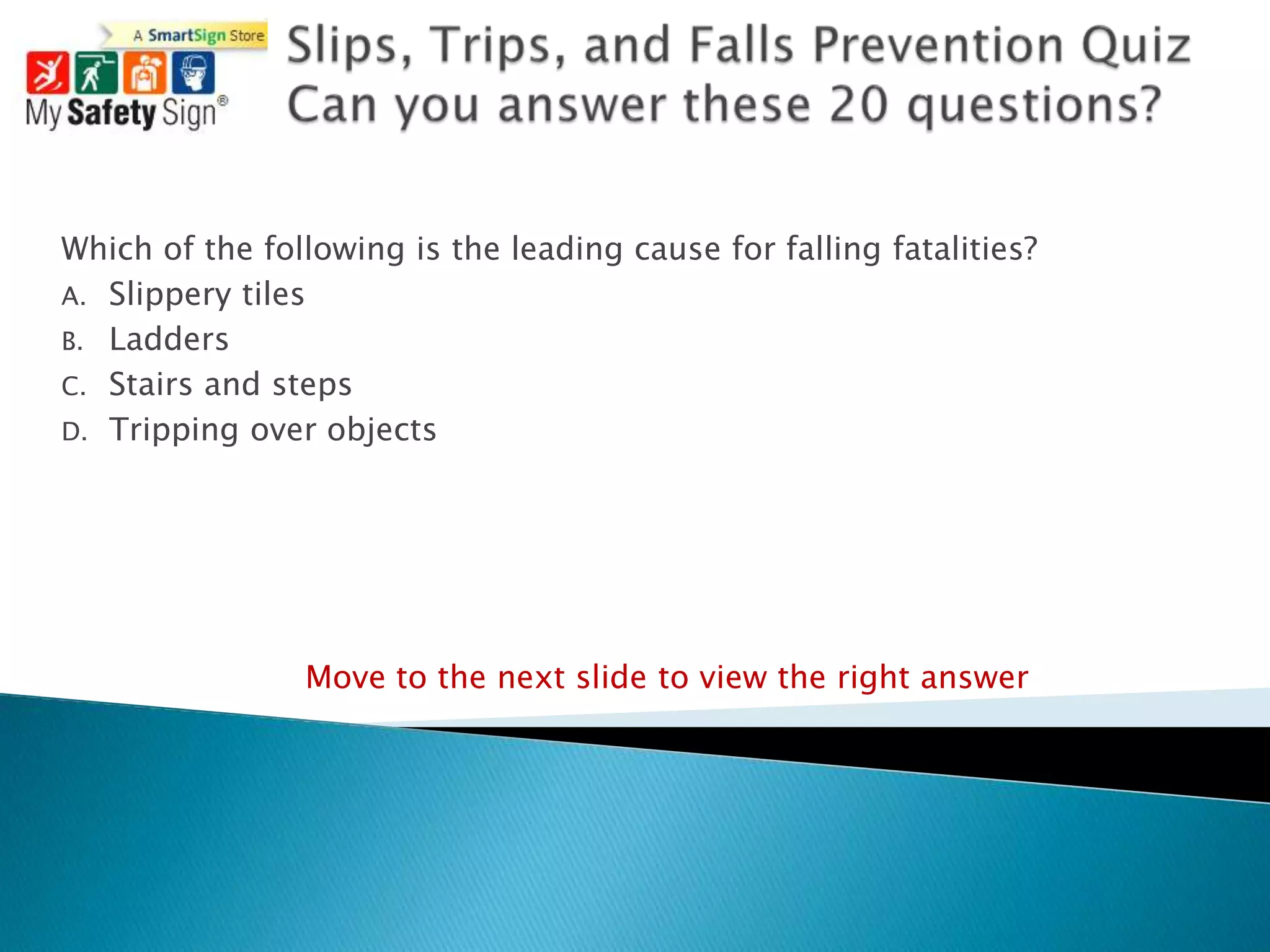 Which of the following is the leading cause for falling fatalities?
A. Slippery tiles
B. Ladders
C. Stairs and steps
D. Tripping over objects




                Move to the next slide to view the right answer
 