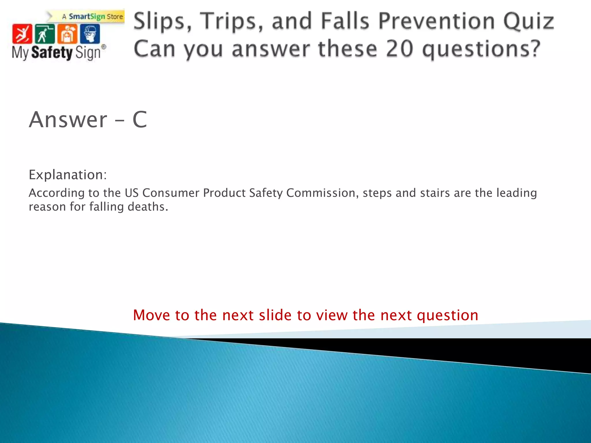 Answer – C

Explanation:
According to the US Consumer Product Safety Commission, steps and stairs are the leading
reason for falling deaths.




                  Move to the next slide to view the next question
 