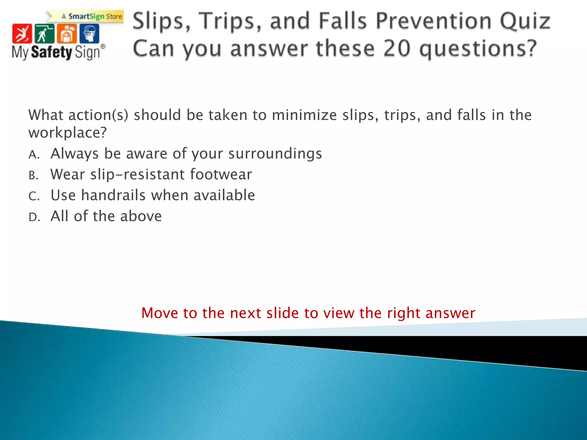 What action(s) should be taken to minimize slips, trips, and falls in the
workplace?
A. Always be aware of your surroundings
B. Wear slip-resistant footwear
C. Use handrails when available
D. All of the above




                Move to the next slide to view the right answer
 