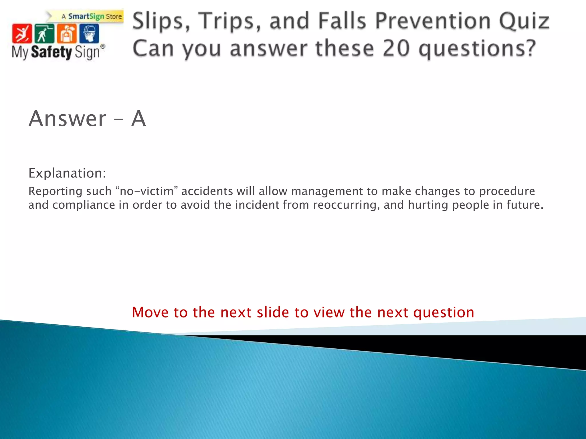 Answer – A

Explanation:
Reporting such “no-victim” accidents will allow management to make changes to procedure
and compliance in order to avoid the incident from reoccurring, and hurting people in future.




                  Move to the next slide to view the next question
 