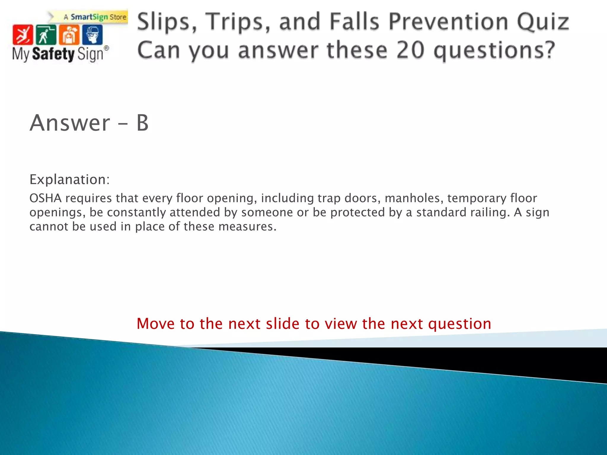 Answer – B

Explanation:
OSHA requires that every floor opening, including trap doors, manholes, temporary floor
openings, be constantly attended by someone or be protected by a standard railing. A sign
cannot be used in place of these measures.




                  Move to the next slide to view the next question
 