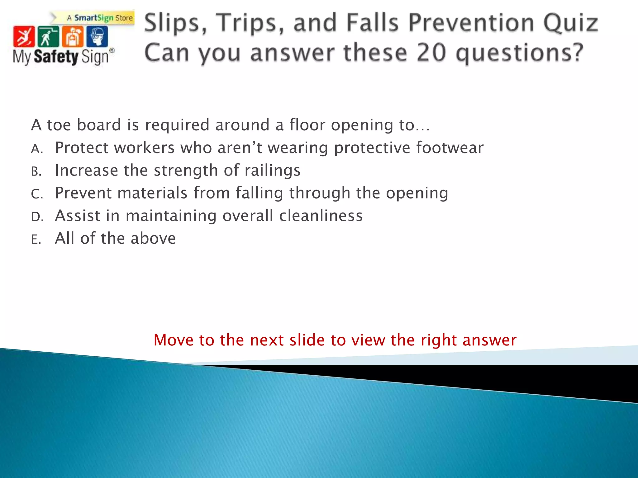 A toe board is required around a floor opening to…
A. Protect workers who aren‟t wearing protective footwear
B. Increase the strength of railings
C. Prevent materials from falling through the opening
D. Assist in maintaining overall cleanliness
E. All of the above




               Move to the next slide to view the right answer
 