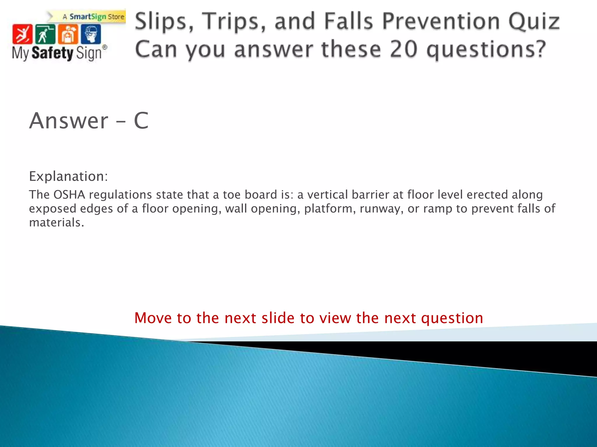 Answer – C

Explanation:
The OSHA regulations state that a toe board is: a vertical barrier at floor level erected along
exposed edges of a floor opening, wall opening, platform, runway, or ramp to prevent falls of
materials.




                  Move to the next slide to view the next question
 