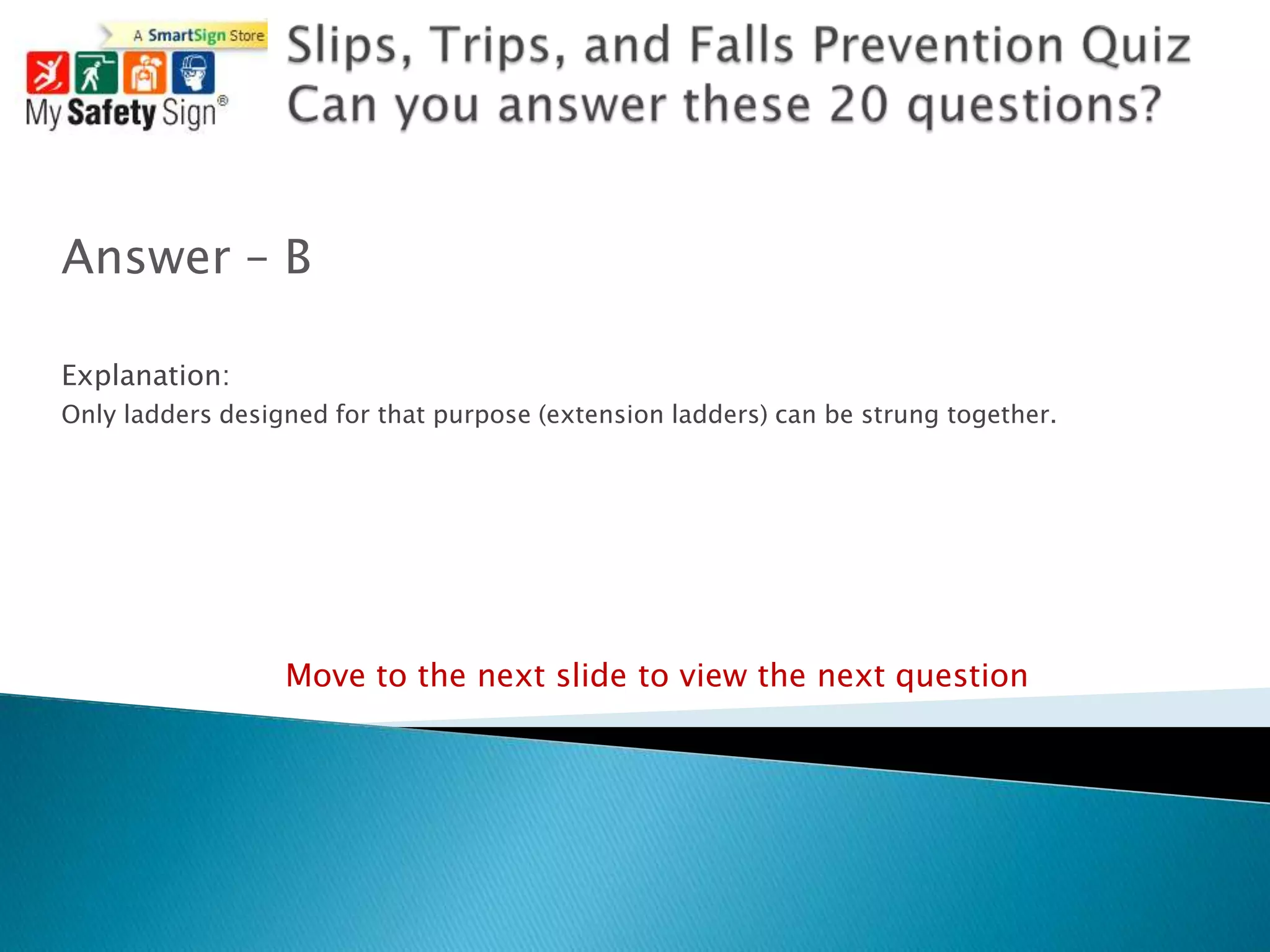 Answer – B

Explanation:
Only ladders designed for that purpose (extension ladders) can be strung together.




                  Move to the next slide to view the next question
 