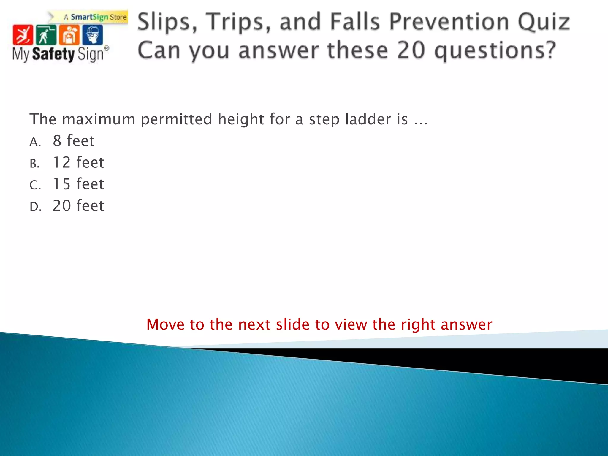 The maximum permitted height for a step ladder is …
A. 8 feet
B. 12 feet
C. 15 feet
D. 20 feet




              Move to the next slide to view the right answer
 