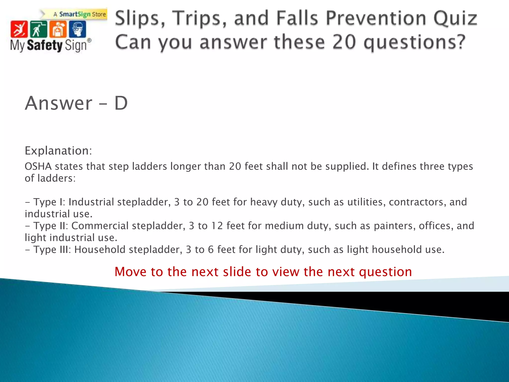 Answer – D

Explanation:
OSHA states that step ladders longer than 20 feet shall not be supplied. It defines three types
of ladders:

- Type I: Industrial stepladder, 3 to 20 feet for heavy duty, such as utilities, contractors, and
industrial use.
- Type II: Commercial stepladder, 3 to 12 feet for medium duty, such as painters, offices, and
light industrial use.
- Type III: Household stepladder, 3 to 6 feet for light duty, such as light household use.

                   Move to the next slide to view the next question
 