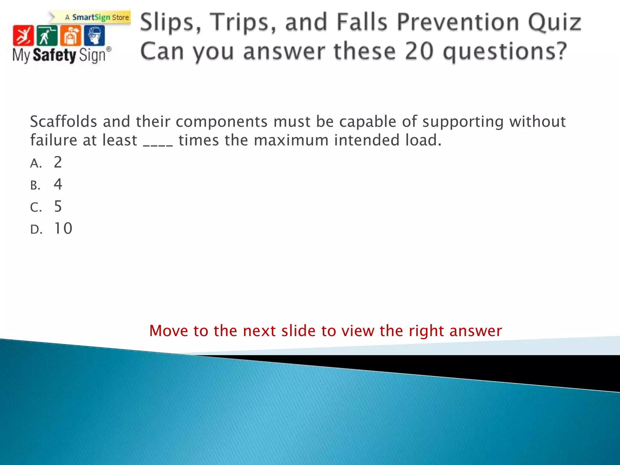 Scaffolds and their components must be capable of supporting without
failure at least ____ times the maximum intended load.
A. 2
B. 4
C. 5
D. 10




               Move to the next slide to view the right answer
 