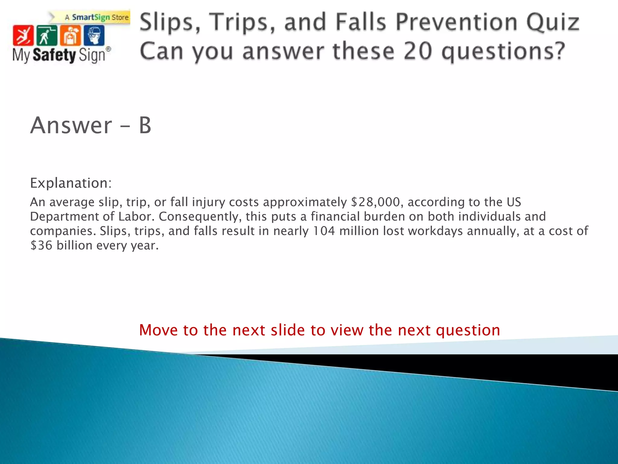 Answer – B

Explanation:
An average slip, trip, or fall injury costs approximately $28,000, according to the US
Department of Labor. Consequently, this puts a financial burden on both individuals and
companies. Slips, trips, and falls result in nearly 104 million lost workdays annually, at a cost of
$36 billion every year.




                   Move to the next slide to view the next question
 