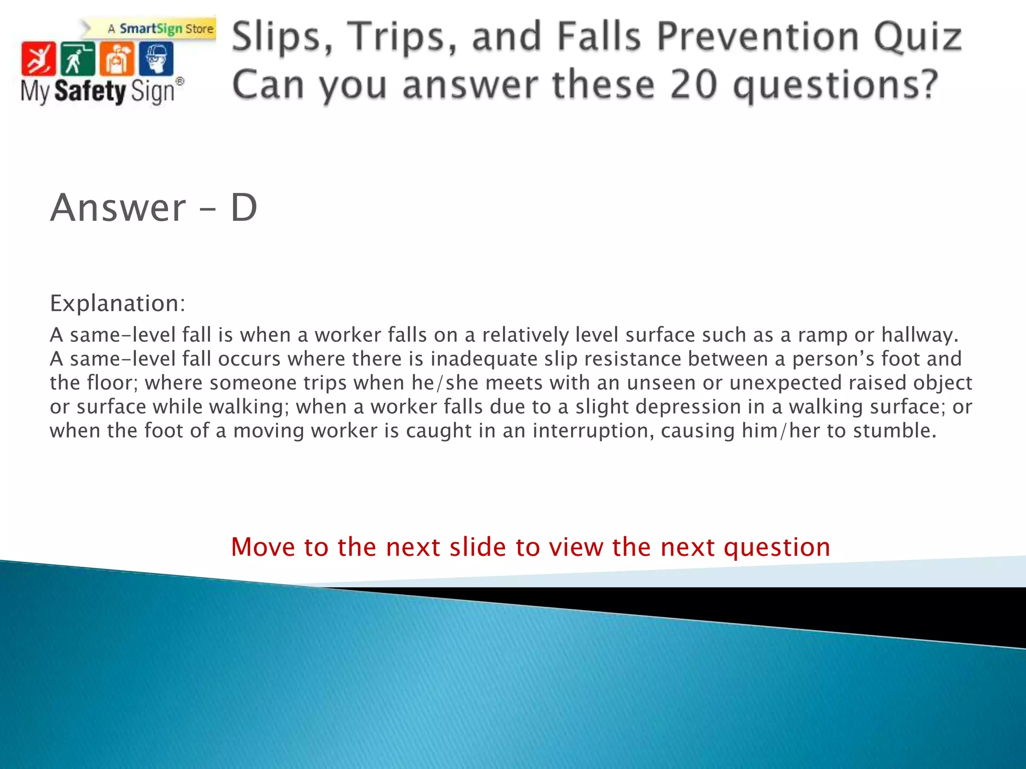 Answer – D

Explanation:
A same-level fall is when a worker falls on a relatively level surface such as a ramp or hallway.
A same-level fall occurs where there is inadequate slip resistance between a person‟s foot and
the floor; where someone trips when he/she meets with an unseen or unexpected raised object
or surface while walking; when a worker falls due to a slight depression in a walking surface; or
when the foot of a moving worker is caught in an interruption, causing him/her to stumble.




                   Move to the next slide to view the next question
 