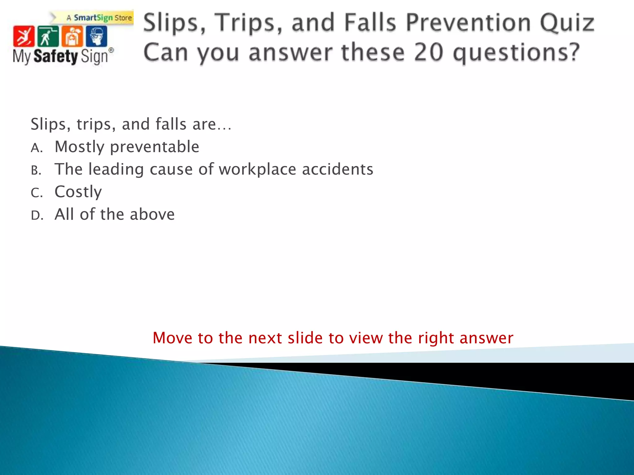Slips, trips, and falls are…
A. Mostly preventable
B. The leading cause of workplace accidents
C. Costly
D. All of the above




               Move to the next slide to view the right answer
 