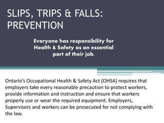 SLIPS, TRIPS & FALLS:
PREVENTION
Everyone has responsibility for
Health & Safety as an essential
part of their job.
Ontario’s Occupational Health & Safety Act (OHSA) requires that
employers take every reasonable precaution to protect workers,
provide information and instruction and ensure that workers
properly use or wear the required equipment. Employers,
Supervisors and workers can be prosecuted for not complying with
the law.
 