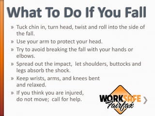 » Tuck chin in, turn head, twist and roll into the side of
  the fall.
» Use your arm to protect your head.
» Try to avoid breaking the fall with your hands or
  elbows.
» Spread out the impact, let shoulders, buttocks and
  legs absorb the shock.
» Keep wrists, arms, and knees bent
  and relaxed.
» If you think you are injured,
  do not move; call for help.
 