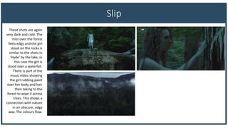 Slip
These shots are again
very dark and cold. The
mist over the forest
feels edgy and the girl
stood on the rocks is
similar to the shots in
‘Hyde’ by the lake; in
this case the girl is
stood over a waterfall.
There is part of the
music video showing
the girl rubbing paint
over her body and hair
then taking to the
forest to wipe it across
trees. This shows a
connection with nature
in an obscure, edgy
way. The colours flow.
 