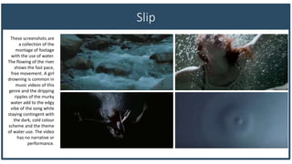 Slip
These screenshots are
a collection of the
montage of footage
with the use of water.
The flowing of the river
shows the fast pace,
free movement. A girl
drowning is common in
music videos of this
genre and the dripping
ripples of the murky
water add to the edgy
vibe of the song while
staying contingent with
the dark, cold colour
scheme and the theme
of water use. The video
has no narrative or
performance.
 