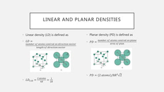 LINEAR AND PLANAR DENSITIES
• Linear density (LD) is defined as
• 𝐿𝐷 =
𝑛𝑢𝑚𝑏𝑒𝑟 𝑜𝑓 𝑎𝑡𝑜𝑚𝑠 𝑐𝑒𝑛𝑡𝑟𝑒𝑑 𝑜𝑛 𝑑𝑖𝑟𝑒𝑐𝑡𝑖𝑜𝑛 𝑣𝑒𝑐𝑡𝑜𝑟
𝑙𝑒𝑛𝑔𝑡ℎ 𝑜𝑓 𝑑𝑖𝑟𝑒𝑐𝑡𝑖𝑜𝑛 𝑣𝑒𝑐𝑡𝑜𝑟
• 𝐿𝐷110 =
2 𝑎𝑡𝑜𝑚𝑠
4𝑅
=
1
2𝑅
• Planar density (PD) is defined as
• 𝑃𝐷 =
𝑛𝑢𝑚𝑏𝑒𝑟 𝑜𝑓 𝑎𝑡𝑜𝑚𝑠 𝑐𝑒𝑛𝑡𝑟𝑒𝑑 𝑜𝑛 𝑝𝑙𝑎𝑛𝑒
𝑎𝑟𝑒𝑎 𝑜𝑓 𝑝𝑙𝑎𝑛
• 𝑃𝐷 = (2 𝑎𝑡𝑜𝑚𝑠)/8𝑅2
2
 
