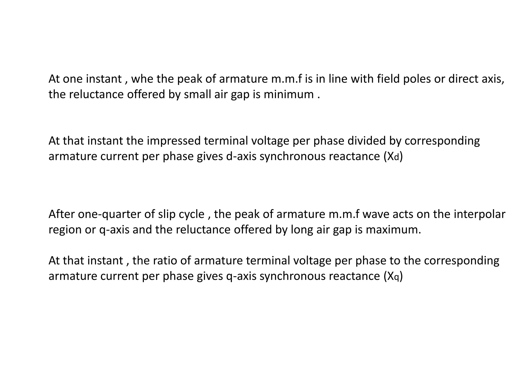 At one instant , whe the peak of armature m.m.f is in line with field poles or direct axis,
the reluctance offered by small air gap is minimum .


At that instant the impressed terminal voltage per phase divided by corresponding
armature current per phase gives d-axis synchronous reactance (Xd)



After one-quarter of slip cycle , the peak of armature m.m.f wave acts on the interpolar
region or q-axis and the reluctance offered by long air gap is maximum.

At that instant , the ratio of armature terminal voltage per phase to the corresponding
armature current per phase gives q-axis synchronous reactance (Xq)
 