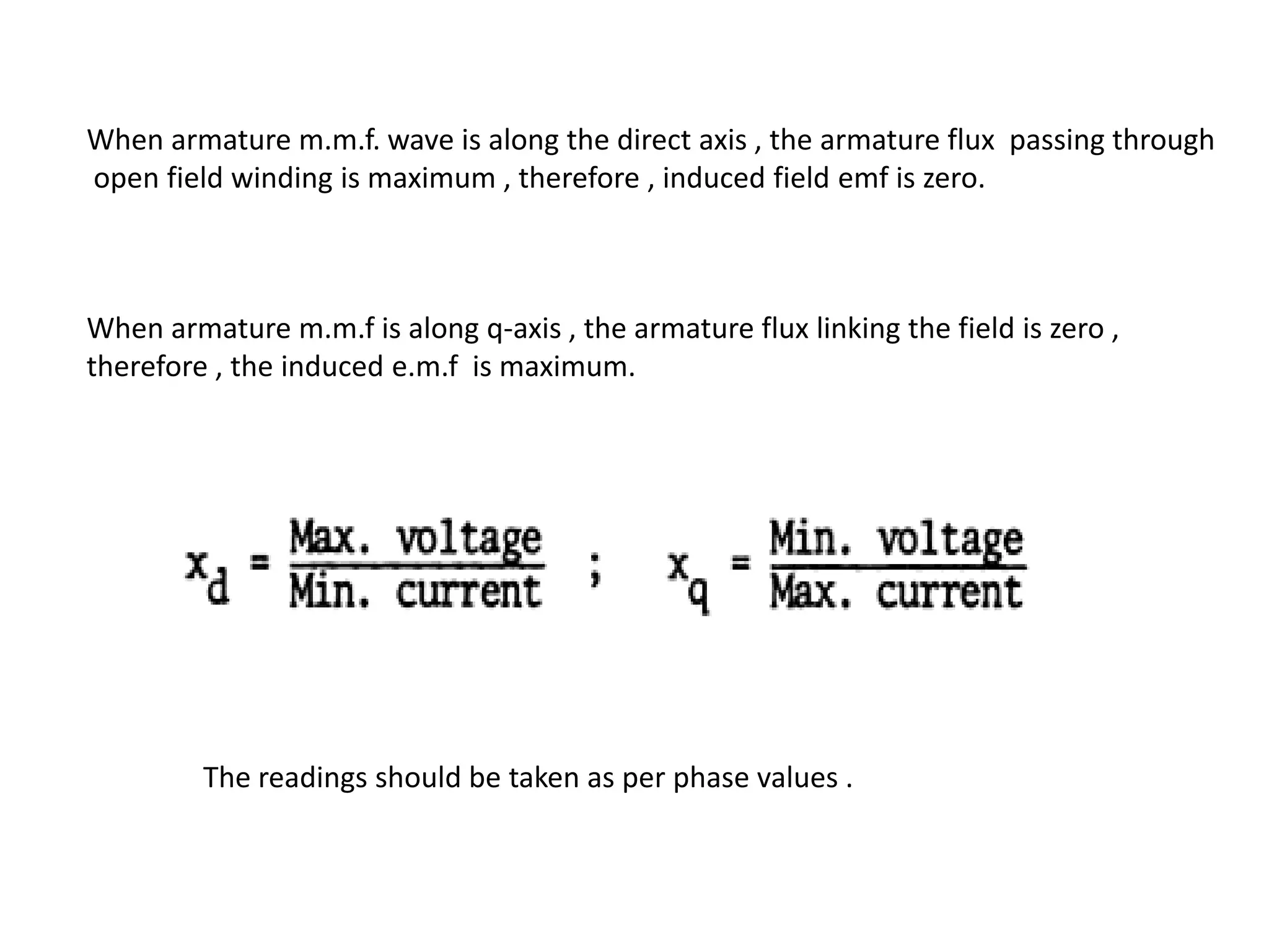 When armature m.m.f. wave is along the direct axis , the armature flux passing through
open field winding is maximum , therefore , induced field emf is zero.



When armature m.m.f is along q-axis , the armature flux linking the field is zero ,
therefore , the induced e.m.f is maximum.




         The readings should be taken as per phase values .
 