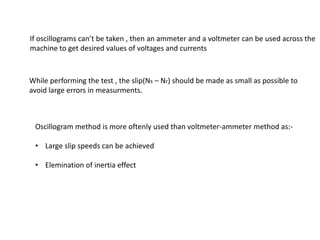 If oscillograms can’t be taken , then an ammeter and a voltmeter can be used across the
machine to get desired values of voltages and currents



While performing the test , the slip(Ns – Nr) should be made as small as possible to
avoid large errors in measurments.



 Oscillogram method is more oftenly used than voltmeter-ammeter method as:-

 • Large slip speeds can be achieved

 • Elemination of inertia effect
 