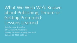 What We Wish We’d Known
about Publishing, Tenure or
Getting Promoted:
Lessons Learned
Beth Ashmore & Jodi Poe
24th Annual SLIS Alumni Day
Planting the Seeds: Growing your MLIS
October 11, 2013, 11:00 am
 