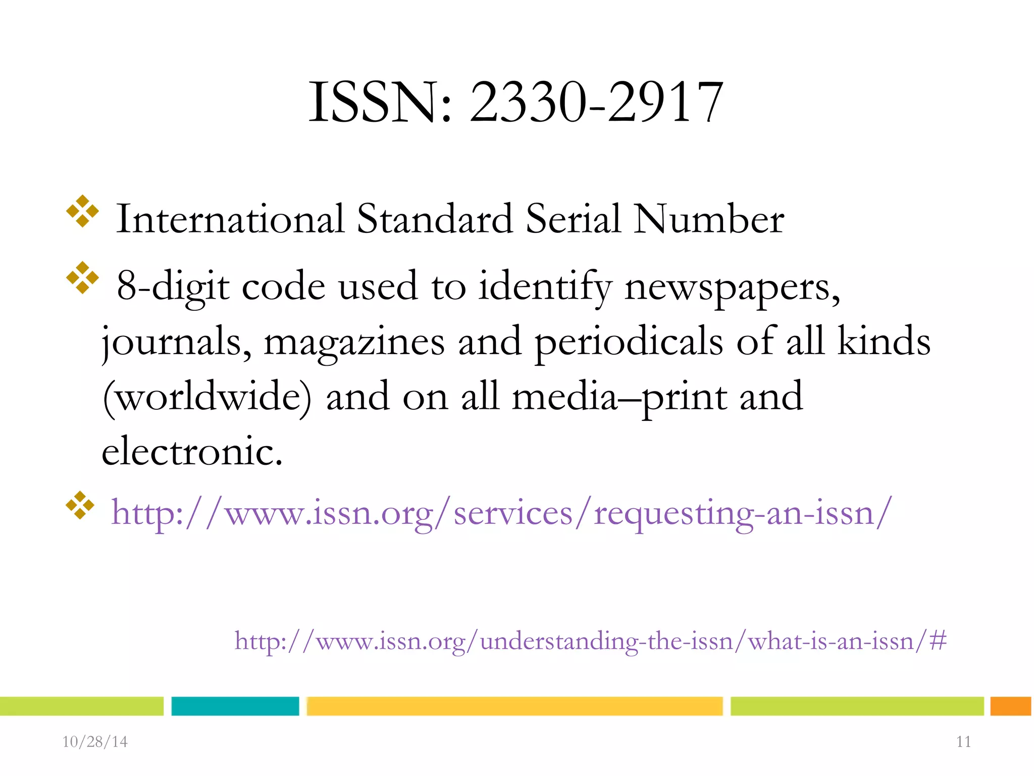 ISSN: 2330-2917 
 International Standard Serial Number 
 8-digit code used to identify newspapers, 
journals, magazines and periodicals of all kinds 
(worldwide) and on all media–print and 
electronic. 
 http://www.issn.org/services/requesting-an-issn/ 
10/28/14 1111 
11 
http://www.issn.org/understanding-the-issn/what-is-an-issn/# 
 