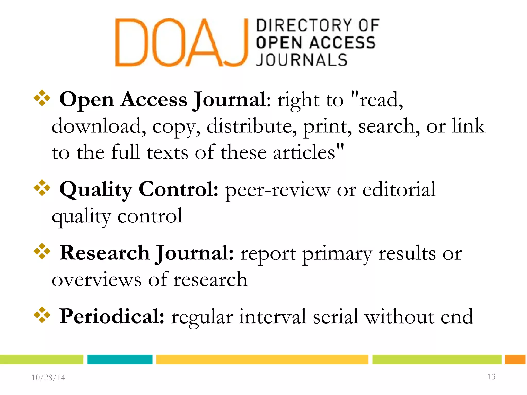  Open Access Journal: right to "read, 
download, copy, distribute, print, search, or link 
to the full texts of these articles" 
 Quality Control: peer-review or editorial 
quality control 
 Research Journal: report primary results or 
overviews of research 
 Periodical: regular interval serial without end 
10/28/14 1133 
13 
 