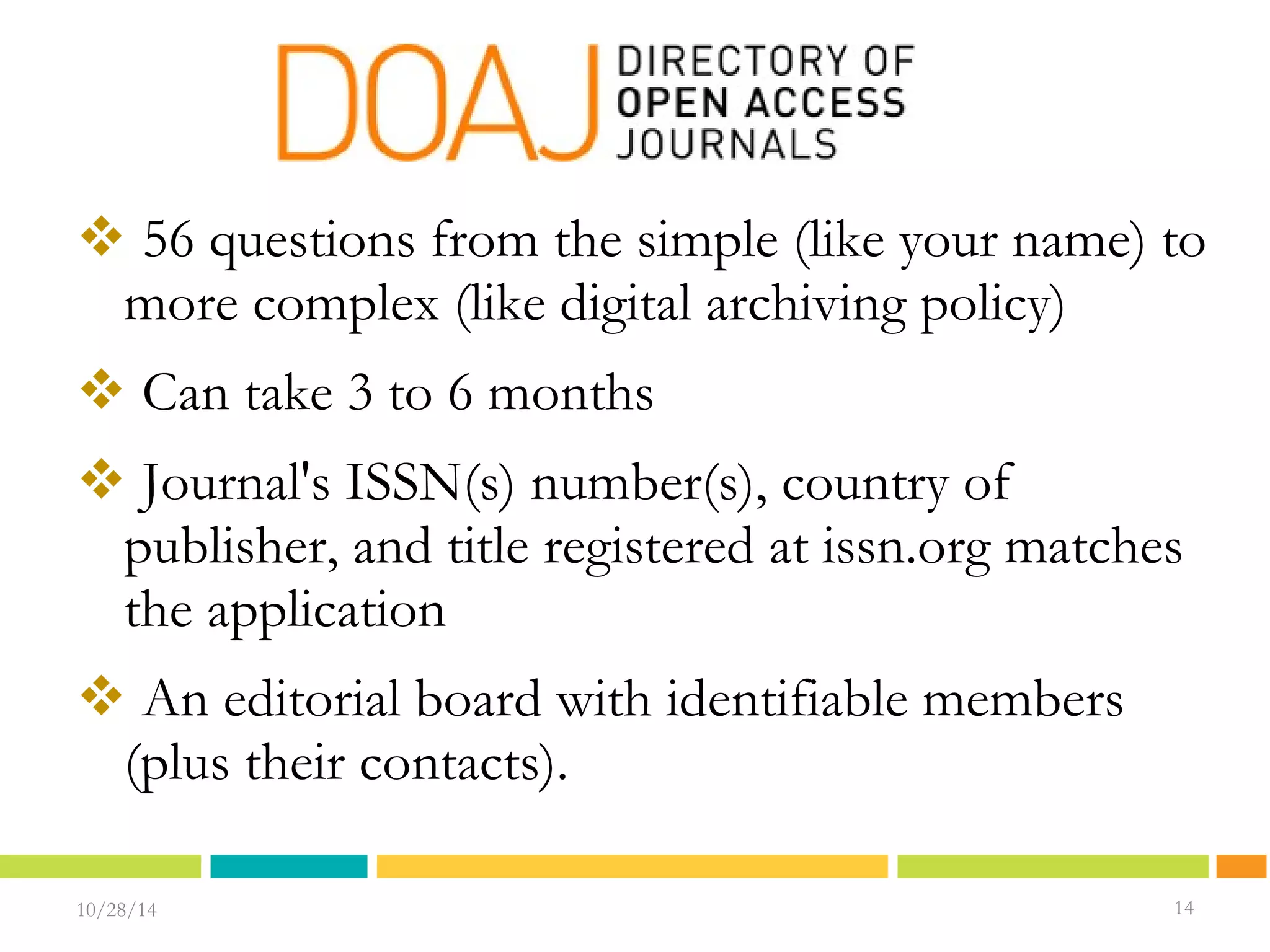  56 questions from the simple (like your name) to 
more complex (like digital archiving policy) 
 Can take 3 to 6 months 
 Journal's ISSN(s) number(s), country of 
publisher, and title registered at issn.org matches 
the application 
 An editorial board with identifiable members 
(plus their contacts). 
10/28/14 1144 
14 
 