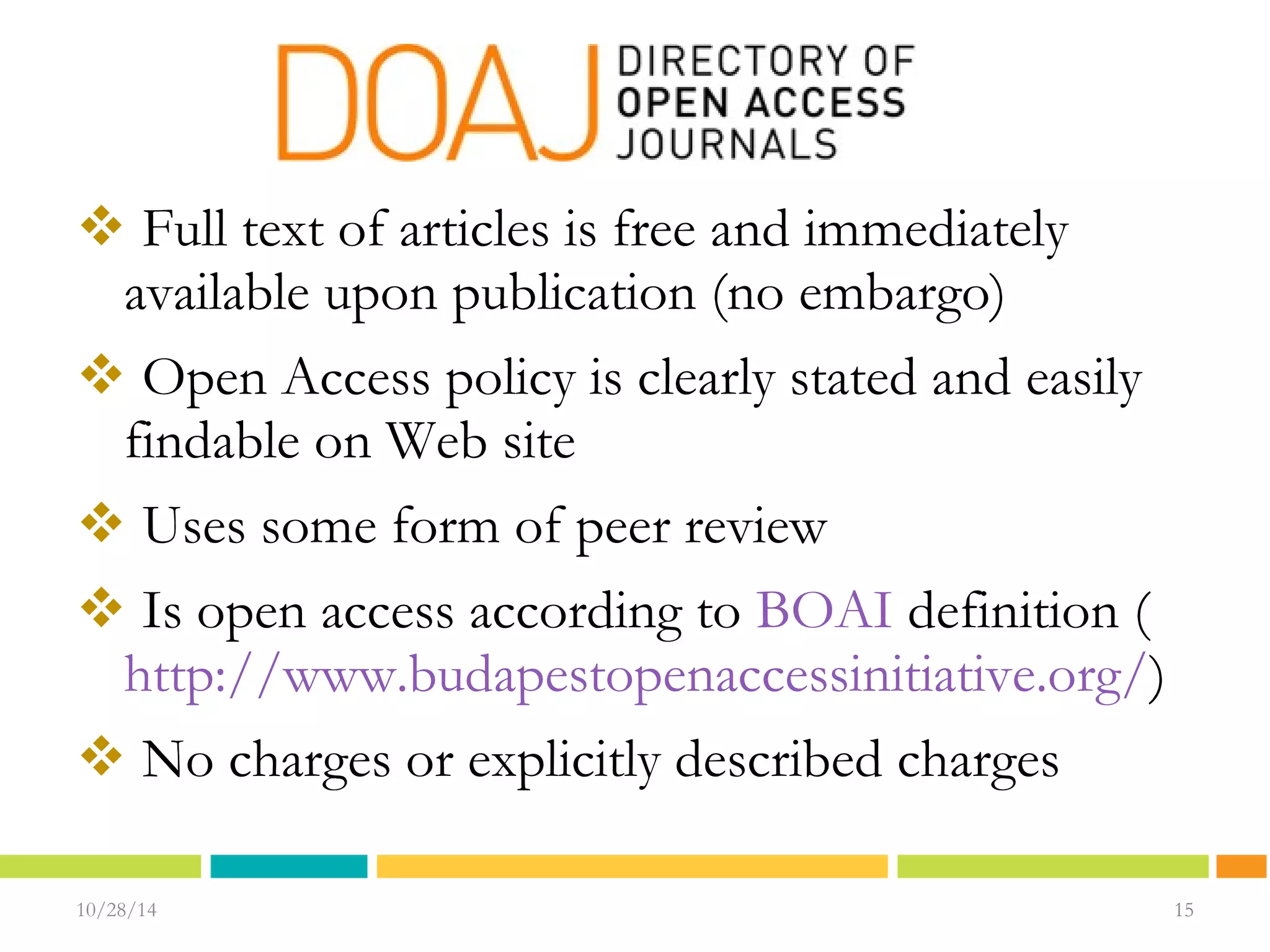  Full text of articles is free and immediately 
available upon publication (no embargo) 
 Open Access policy is clearly stated and easily 
findable on Web site 
 Uses some form of peer review 
 Is open access according to BOAI definition ( 
http://www.budapestopenaccessinitiative.org/) 
 No charges or explicitly described charges 
10/28/14 1155 
15 
 
