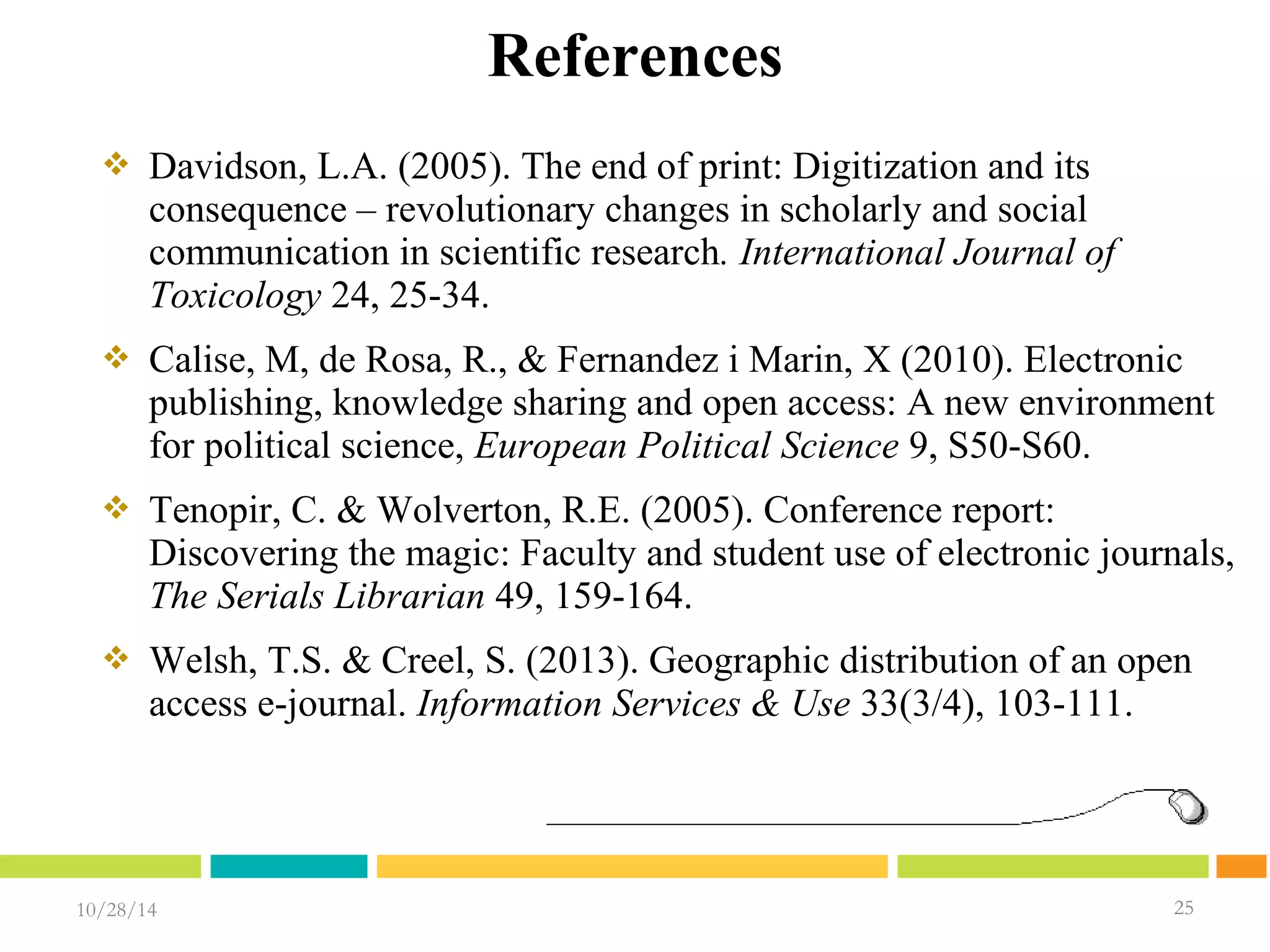 10/28/14 2255 
25 
References 
 Davidson, L.A. (2005). The end of print: Digitization and its 
consequence – revolutionary changes in scholarly and social 
communication in scientific research. International Journal of 
Toxicology 24, 25-34. 
 Calise, M, de Rosa, R., & Fernandez i Marin, X (2010). Electronic 
publishing, knowledge sharing and open access: A new environment 
for political science, European Political Science 9, S50-S60. 
 Tenopir, C. & Wolverton, R.E. (2005). Conference report: 
Discovering the magic: Faculty and student use of electronic journals, 
The Serials Librarian 49, 159-164. 
 Welsh, T.S. & Creel, S. (2013). Geographic distribution of an open 
access e-journal. Information Services & Use 33(3/4), 103-111. 
 
