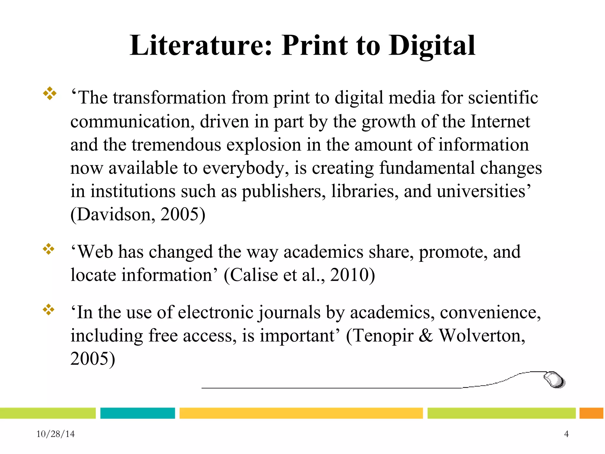 Literature: Print to Digital 
 ‘The transformation from print to digital media for scientific 
communication, driven in part by the growth of the Internet 
and the tremendous explosion in the amount of information 
now available to everybody, is creating fundamental changes 
in institutions such as publishers, libraries, and universities’ 
(Davidson, 2005) 
 ‘Web has changed the way academics share, promote, and 
locate information’ (Calise et al., 2010) 
 ‘In the use of electronic journals by academics, convenience, 
including free access, is important’ (Tenopir & Wolverton, 
2005) 
10/28/14 4 
 