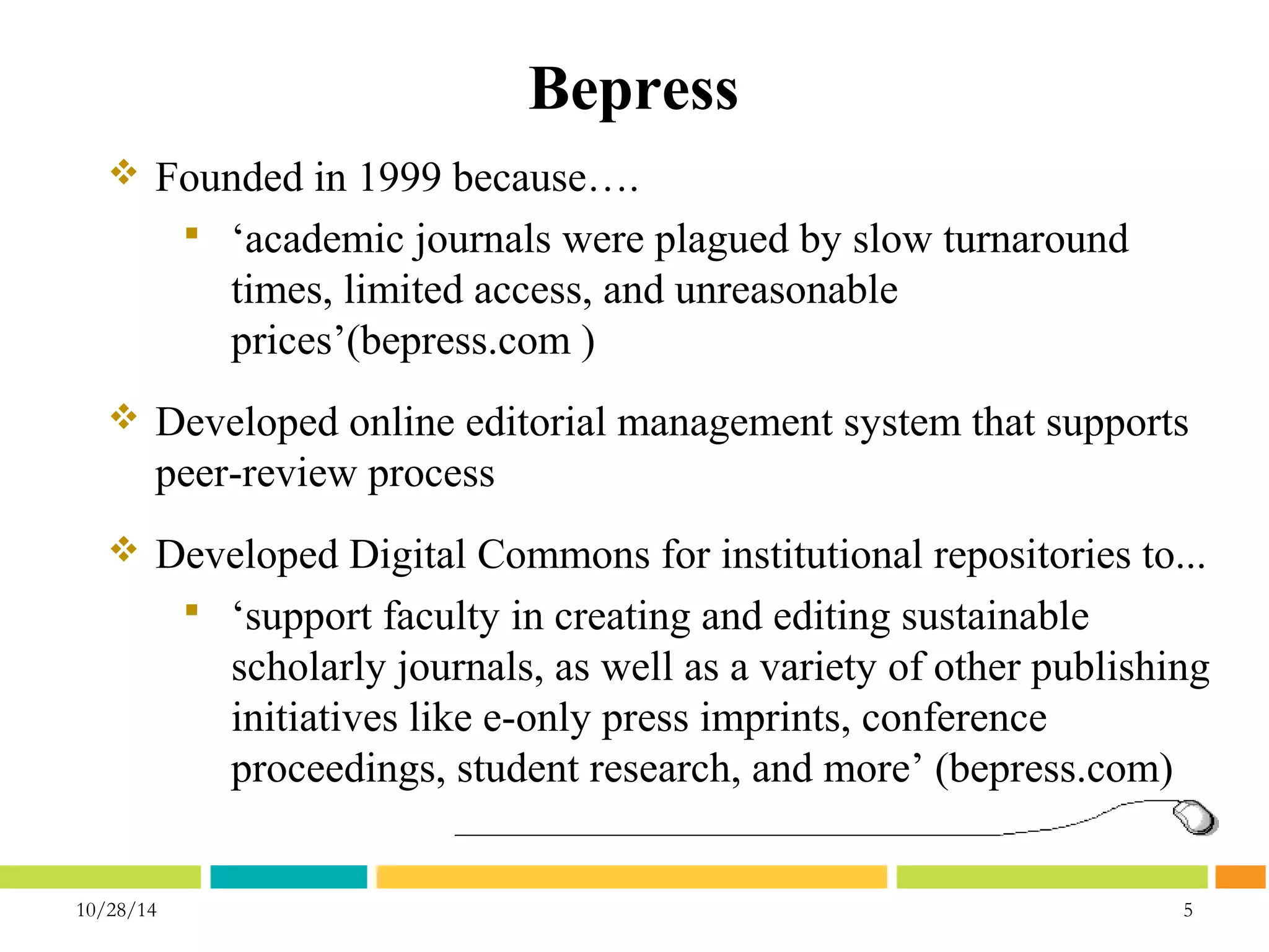 Bepress 
 Founded in 1999 because…. 
 ‘academic journals were plagued by slow turnaround 
times, limited access, and unreasonable 
prices’(bepress.com ) 
 Developed online editorial management system that supports 
peer-review process 
 Developed Digital Commons for institutional repositories to... 
 ‘support faculty in creating and editing sustainable 
scholarly journals, as well as a variety of other publishing 
initiatives like e-only press imprints, conference 
proceedings, student research, and more’ (bepress.com) 
10/28/14 5 
 