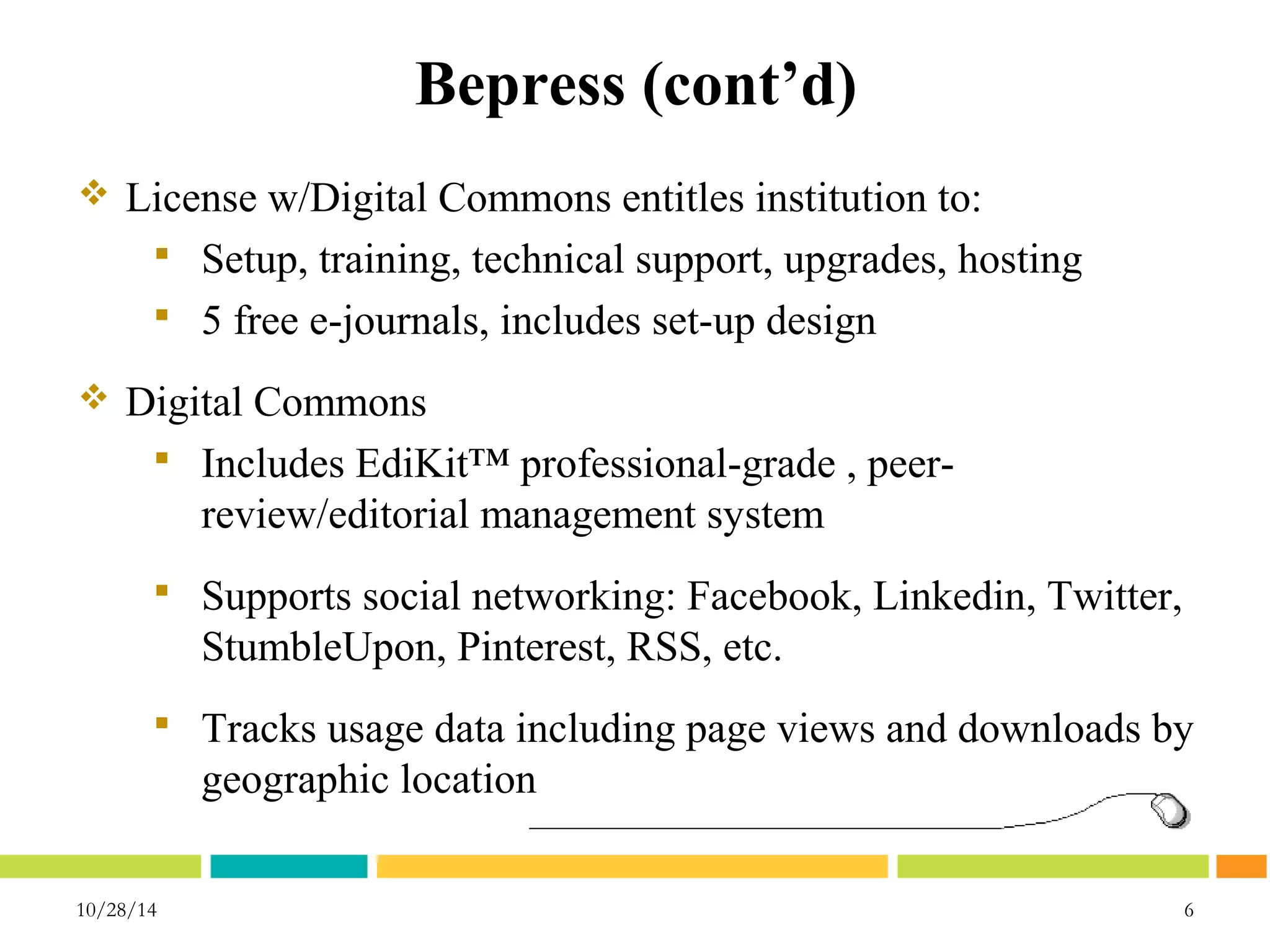 Bepress (cont’d) 
 License w/Digital Commons entitles institution to: 
 Setup, training, technical support, upgrades, hosting 
 5 free e-journals, includes set-up design 
 Digital Commons 
 Includes EdiKit™ professional-grade , peer-review/ 
editorial management system 
 Supports social networking: Facebook, Linkedin, Twitter, 
StumbleUpon, Pinterest, RSS, etc. 
 Tracks usage data including page views and downloads by 
geographic location 
10/28/14 6 
 