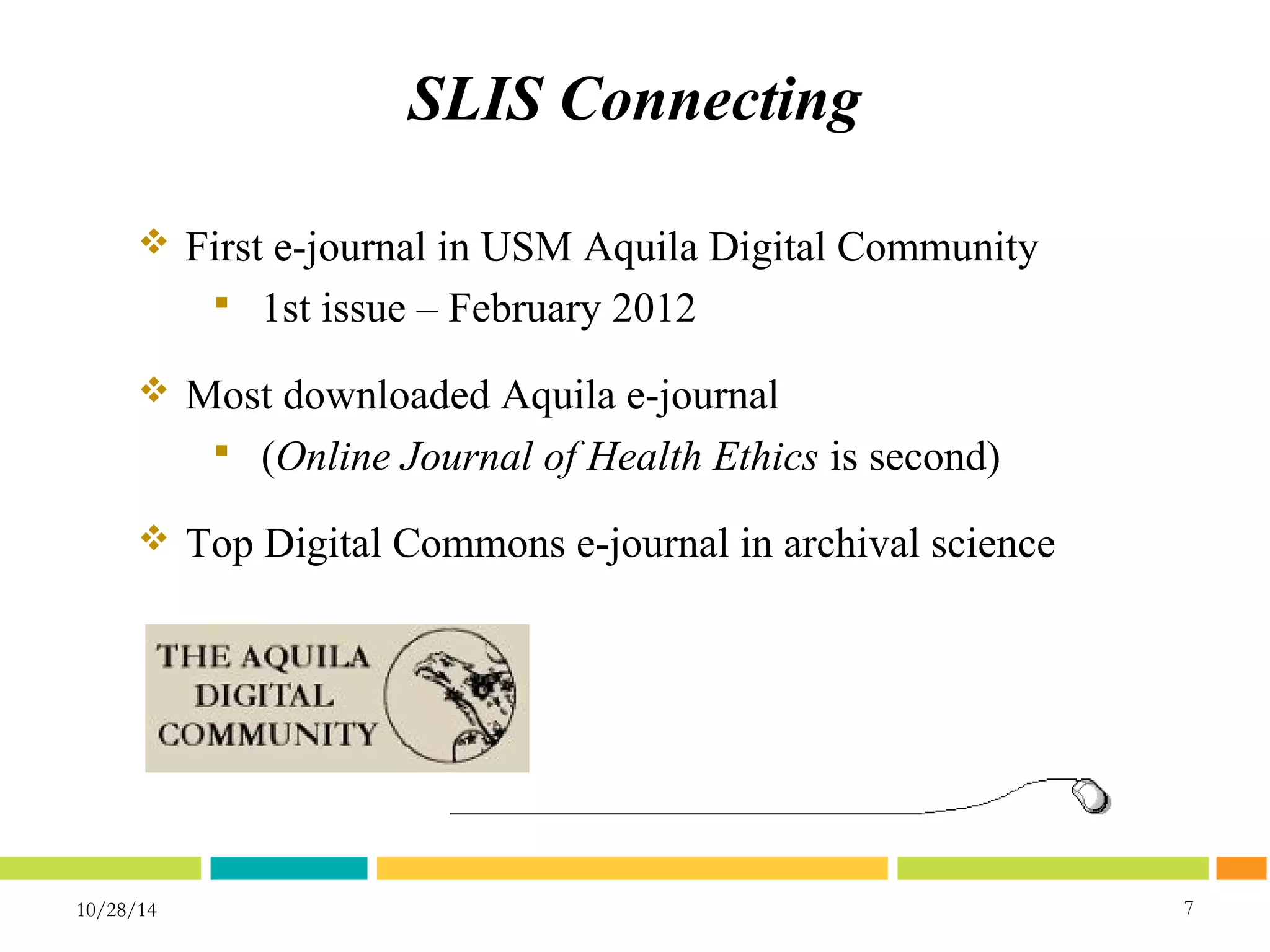 SLIS Connecting 
10/28/14 7 
7 
 First e-journal in USM Aquila Digital Community 
 1st issue – February 2012 
 Most downloaded Aquila e-journal 
 (Online Journal of Health Ethics is second) 
 Top Digital Commons e-journal in archival science 
 