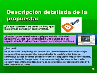 Descripción detallada de laDescripción detallada de la
propuesta:propuesta:
¿Porque? pues actualmente la página web de la Unidad¿Porque? pues actualmente la página web de la Unidad
Educativa Colegio “La Presentación”, no cuenta con unEducativa Colegio “La Presentación”, no cuenta con un
espacio donde los docentes coloquen actividades escolaresespacio donde los docentes coloquen actividades escolares
¿En qué consiste? en crear un blog que¿En qué consiste? en crear un blog que
las alumnas conocerán en informática.las alumnas conocerán en informática.
¿Para qué?¿Para qué?
las alumnas de 7mo y 8vo grado conozcan el uso de diferentes herramientas quelas alumnas de 7mo y 8vo grado conozcan el uso de diferentes herramientas que
existen en línea para desarrollar las actividades de las deferentes áreas deexisten en línea para desarrollar las actividades de las deferentes áreas de
aprendizaje que los docentes pueden colocar en el blog (como mapas conceptuales,aprendizaje que los docentes pueden colocar en el blog (como mapas conceptuales,
mentales, líneas de tiempo, entre otras herramientas) y las alumnas las puedanmentales, líneas de tiempo, entre otras herramientas) y las alumnas las puedan
ejecutar y presentar a sus docentes vía correo electrónico proporcionando los URLejecutar y presentar a sus docentes vía correo electrónico proporcionando los URL
o las defiendan en clases.o las defiendan en clases.
 