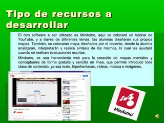 Tipo de recursos aTipo de recursos a
desarrollardesarrollar
 El otro software a ser utilizado es Mindomo, aquí se colocará un tutorial deEl otro software a ser utilizado es Mindomo, aquí se colocará un tutorial de
YouTube, y a través de diferentes temas, las alumnas diseñaran sus propiosYouTube, y a través de diferentes temas, las alumnas diseñaran sus propios
mapas. También, se colocaran mapa diseñados por el docente, donde la alumnamapas. También, se colocaran mapa diseñados por el docente, donde la alumna
analizarán, interpretarán y realice síntesis de los mismos, lo cual les ayudaráanalizarán, interpretarán y realice síntesis de los mismos, lo cual les ayudará
cuando se realicen evaluaciones escritas.cuando se realicen evaluaciones escritas.
 Mindomo, es una herramienta web para la creación de mapas mentales yMindomo, es una herramienta web para la creación de mapas mentales y
conceptuales de forma gratuita y sencilla en línea, que permite introducir todaconceptuales de forma gratuita y sencilla en línea, que permite introducir toda
clase de contenido, ya sea texto, hiperhenlaces, vídeos, música e imágenes.clase de contenido, ya sea texto, hiperhenlaces, vídeos, música e imágenes.
 