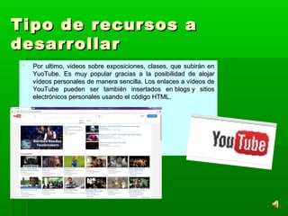 Tipo de recursos aTipo de recursos a
desarrollardesarrollar
 Por ultimo, videos sobre exposiciones, clases, que subirán enPor ultimo, videos sobre exposiciones, clases, que subirán en
YuoTube. Es muy popular gracias a la posibilidad de alojarYuoTube. Es muy popular gracias a la posibilidad de alojar
vídeos personales de manera sencilla. Los enlaces a vídeos devídeos personales de manera sencilla. Los enlaces a vídeos de
YouTube pueden ser también insertados en blogs y sitiosYouTube pueden ser también insertados en blogs y sitios
electrónicos personales usando el código HTML.electrónicos personales usando el código HTML.
 
