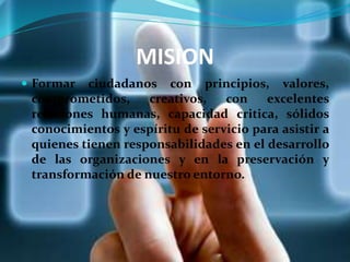 MISION
 Formar ciudadanos con principios, valores,
comprometidos, creativos, con excelentes
relaciones humanas, capacidad critica, sólidos
conocimientos y espíritu de servicio para asistir a
quienes tienen responsabilidades en el desarrollo
de las organizaciones y en la preservación y
transformación de nuestro entorno.
 