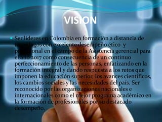 VISION
 Ser lideres en Colombia en formación a distancia de
tecnólogos con excelente desempeño ético y
profesional en el campo de la Asistencia gerencial para
el año 2017 como consecuencia de un continuo
perfeccionamiento de las personas, enfatizando en la
formación integral y dando respuesta a los retos que
imponen la educación superior, los avances científicos,
los cambios sociales y las necesidades del país. Ser
reconocido por las organizaciones nacionales e
internacionales como el mejor programa académico en
la formación de profesionales por su destacado
desempeño.
 