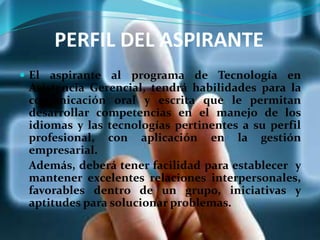 PERFIL DEL ASPIRANTE
 El aspirante al programa de Tecnología en
Asistencia Gerencial, tendrá habilidades para la
comunicación oral y escrita que le permitan
desarrollar competencias en el manejo de los
idiomas y las tecnologías pertinentes a su perfil
profesional, con aplicación en la gestión
empresarial.
Además, deberá tener facilidad para establecer y
mantener excelentes relaciones interpersonales,
favorables dentro de un grupo, iniciativas y
aptitudes para solucionar problemas.
 