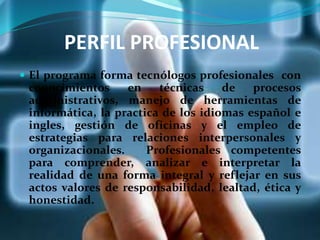 PERFIL PROFESIONAL
 El programa forma tecnólogos profesionales con
conocimientos en técnicas de procesos
administrativos, manejo de herramientas de
informática, la practica de los idiomas español e
ingles, gestión de oficinas y el empleo de
estrategias para relaciones interpersonales y
organizacionales. Profesionales competentes
para comprender, analizar e interpretar la
realidad de una forma integral y reflejar en sus
actos valores de responsabilidad, lealtad, ética y
honestidad.
 